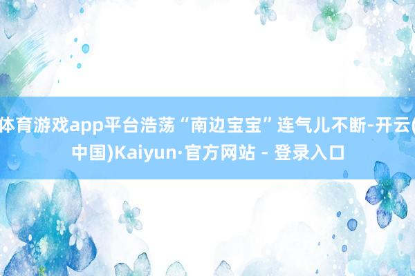 体育游戏app平台浩荡“南边宝宝”连气儿不断-开云(中国)Kaiyun·官方网站 - 登录入口