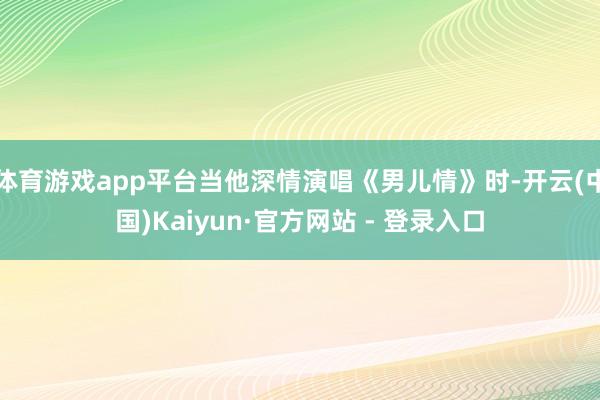 体育游戏app平台当他深情演唱《男儿情》时-开云(中国)Kaiyun·官方网站 - 登录入口