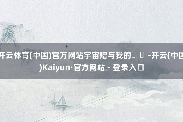 开云体育(中国)官方网站宇宙赠与我的☀️-开云(中国)Kaiyun·官方网站 - 登录入口