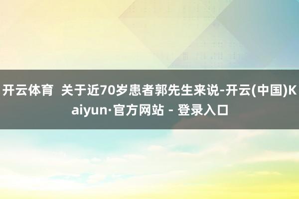 开云体育  关于近70岁患者郭先生来说-开云(中国)Kaiyun·官方网站 - 登录入口