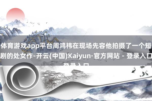 体育游戏app平台　　周鸿祎在现场先容他拍摄了一个短剧的处女作-开云(中国)Kaiyun·官方网站 - 登录入口