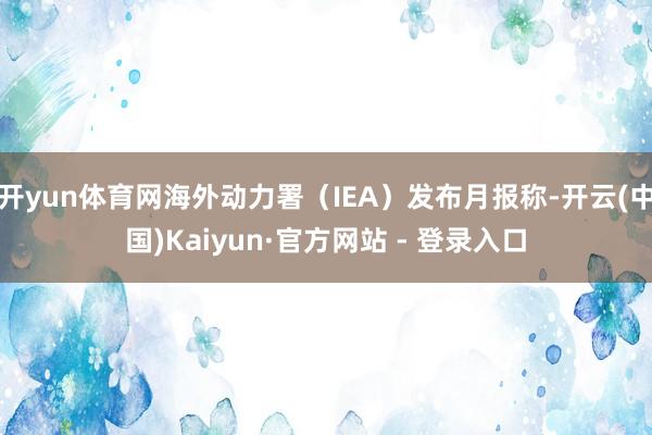 开yun体育网海外动力署（IEA）发布月报称-开云(中国)Kaiyun·官方网站 - 登录入口
