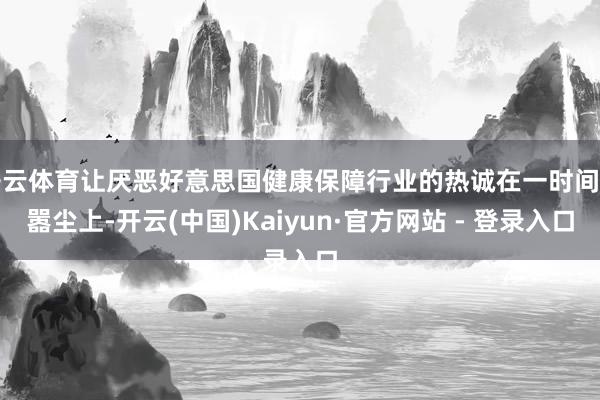 开云体育让厌恶好意思国健康保障行业的热诚在一时间甚嚣尘上-开云(中国)Kaiyun·官方网站 - 登录入口
