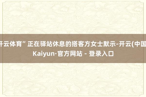 开云体育”正在驿站休息的搭客方女士默示-开云(中国)Kaiyun·官方网站 - 登录入口