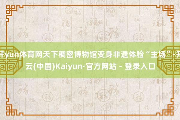 开yun体育网天下稠密博物馆变身非遗体验“主场”-开云(中国)Kaiyun·官方网站 - 登录入口
