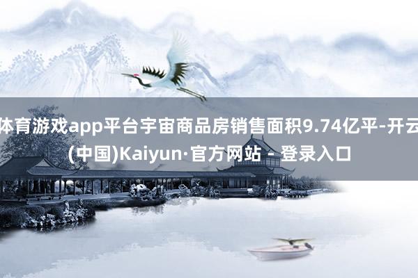 体育游戏app平台宇宙商品房销售面积9.74亿平-开云(中国)Kaiyun·官方网站 - 登录入口