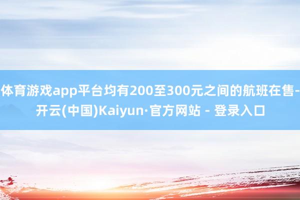 体育游戏app平台均有200至300元之间的航班在售-开云(中国)Kaiyun·官方网站 - 登录入口