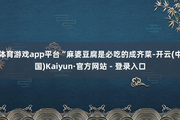 体育游戏app平台“麻婆豆腐是必吃的成齐菜-开云(中国)Kaiyun·官方网站 - 登录入口