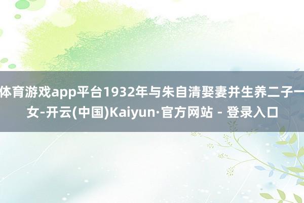 体育游戏app平台1932年与朱自清娶妻并生养二子一女-开云(中国)Kaiyun·官方网站 - 登录入口