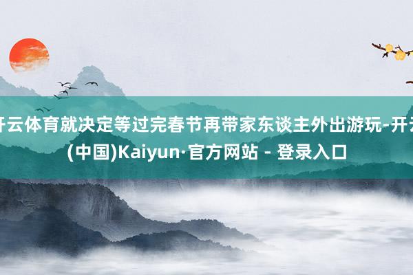 开云体育就决定等过完春节再带家东谈主外出游玩-开云(中国)Kaiyun·官方网站 - 登录入口