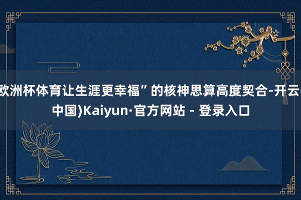 欧洲杯体育让生涯更幸福”的核神思算高度契合-开云(中国)Kaiyun·官方网站 - 登录入口