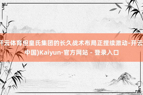 开云体育但皇氏集团的长久战术布局正捏续激动-开云(中国)Kaiyun·官方网站 - 登录入口