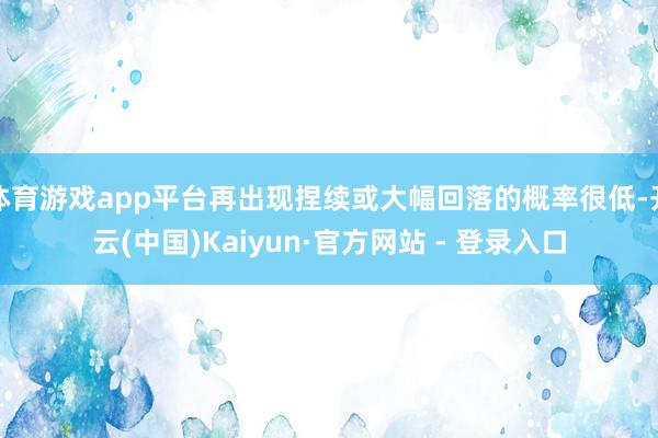 体育游戏app平台再出现捏续或大幅回落的概率很低-开云(中国)Kaiyun·官方网站 - 登录入口