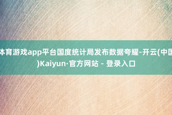 体育游戏app平台国度统计局发布数据夸耀-开云(中国)Kaiyun·官方网站 - 登录入口