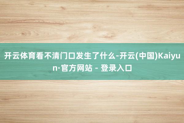 开云体育看不清门口发生了什么-开云(中国)Kaiyun·官方网站 - 登录入口