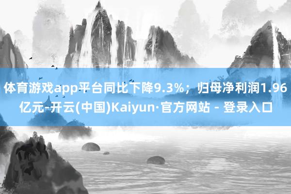 体育游戏app平台同比下降9.3%；归母净利润1.96亿元-开云(中国)Kaiyun·官方网站 - 登录入口