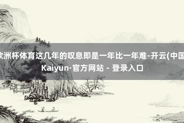 欧洲杯体育这几年的叹息即是一年比一年难-开云(中国)Kaiyun·官方网站 - 登录入口