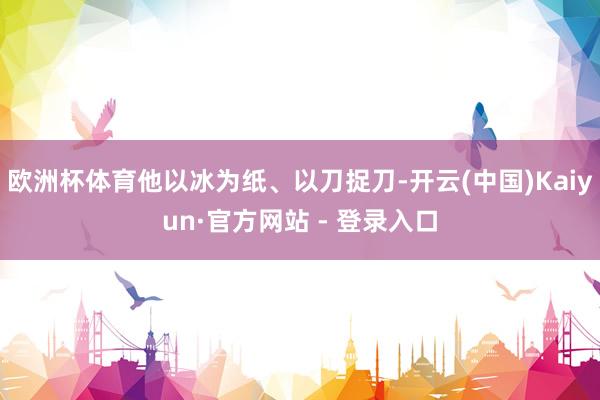 欧洲杯体育他以冰为纸、以刀捉刀-开云(中国)Kaiyun·官方网站 - 登录入口