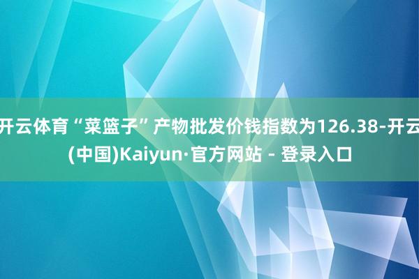 开云体育“菜篮子”产物批发价钱指数为126.38-开云(中国)Kaiyun·官方网站 - 登录入口