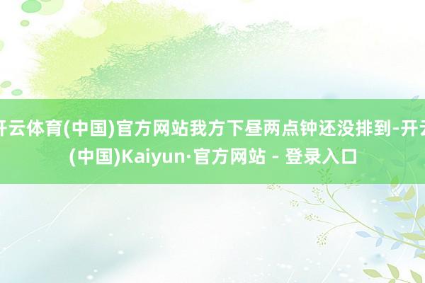 开云体育(中国)官方网站我方下昼两点钟还没排到-开云(中国)Kaiyun·官方网站 - 登录入口