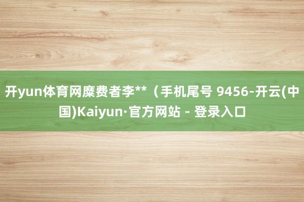 开yun体育网糜费者李**（手机尾号 9456-开云(中国)Kaiyun·官方网站 - 登录入口