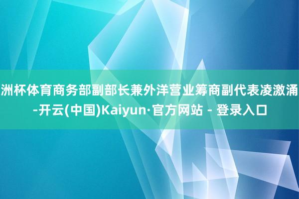 欧洲杯体育商务部副部长兼外洋营业筹商副代表凌激涌现-开云(中国)Kaiyun·官方网站 - 登录入口