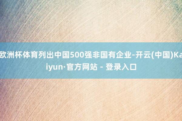 欧洲杯体育列出中国500强非国有企业-开云(中国)Kaiyun·官方网站 - 登录入口