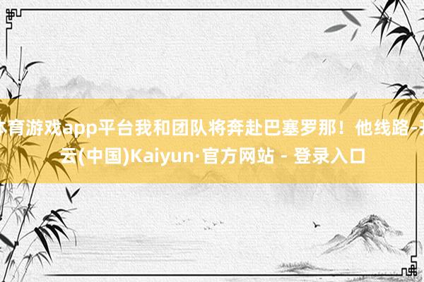 体育游戏app平台我和团队将奔赴巴塞罗那!他线路-开云(中国)Kaiyun·官方网站 - 登录入口