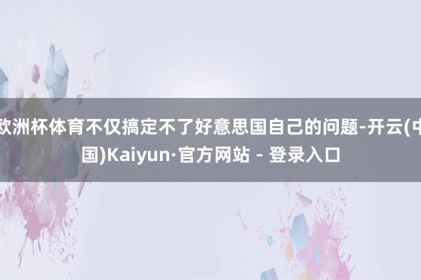 欧洲杯体育不仅搞定不了好意思国自己的问题-开云(中国)Kaiyun·官方网站 - 登录入口