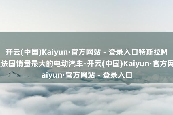 开云(中国)Kaiyun·官方网站 - 登录入口特斯拉Model Y车型是法国销量最大的电动汽车-开云(中国)Kaiyun·官方网站 - 登录入口
