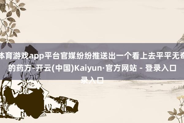 体育游戏app平台官媒纷纷推送出一个看上去平平无奇的药方-开云(中国)Kaiyun·官方网站 - 登录入口