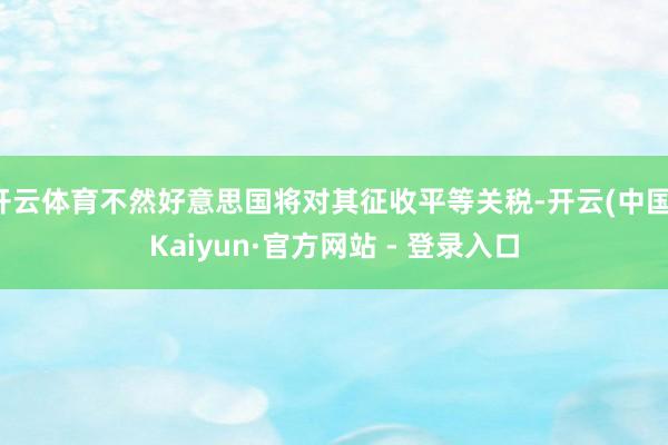 开云体育不然好意思国将对其征收平等关税-开云(中国)Kaiyun·官方网站 - 登录入口