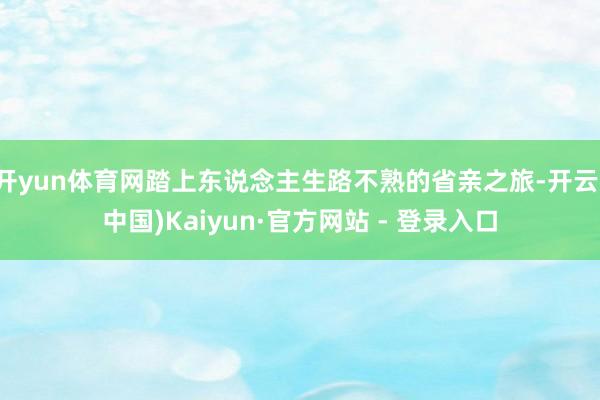 开yun体育网踏上东说念主生路不熟的省亲之旅-开云(中国)Kaiyun·官方网站 - 登录入口
