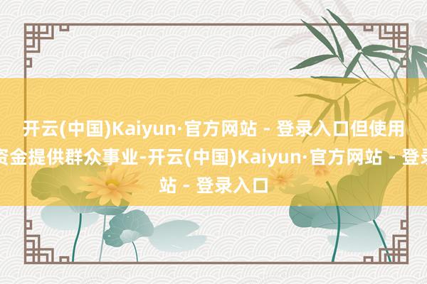 开云(中国)Kaiyun·官方网站 - 登录入口但使用群众资金提供群众事业-开云(中国)Kaiyun·官方网站 - 登录入口