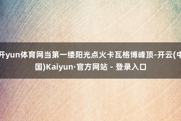 开yun体育网当第一缕阳光点火卡瓦格博峰顶-开云(中国)Kaiyun·官方网站 - 登录入口