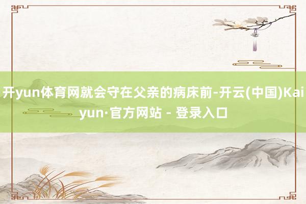 开yun体育网就会守在父亲的病床前-开云(中国)Kaiyun·官方网站 - 登录入口
