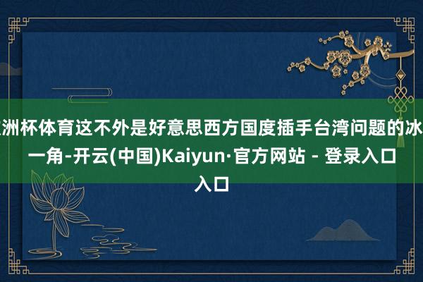 欧洲杯体育这不外是好意思西方国度插手台湾问题的冰山一角-开云(中国)Kaiyun·官方网站 - 登录入口