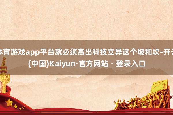 体育游戏app平台就必须高出科技立异这个坡和坎-开云(中国)Kaiyun·官方网站 - 登录入口