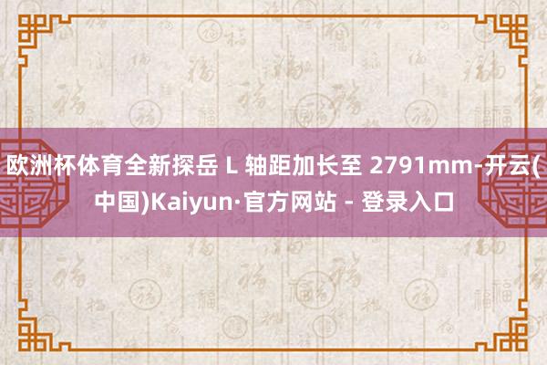 欧洲杯体育全新探岳 L 轴距加长至 2791mm-开云(中国)Kaiyun·官方网站 - 登录入口