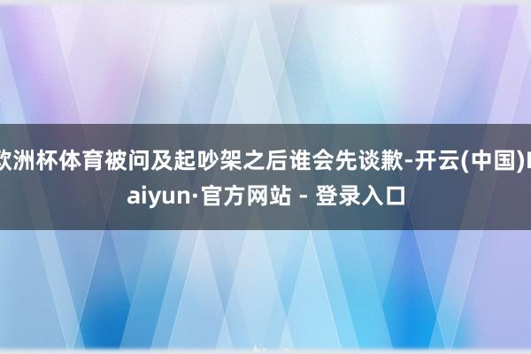 欧洲杯体育被问及起吵架之后谁会先谈歉-开云(中国)Kaiyun·官方网站 - 登录入口