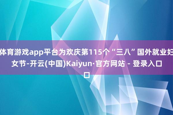 体育游戏app平台为欢庆第115个“三八”国外就业妇女节-开云(中国)Kaiyun·官方网站 - 登录入口