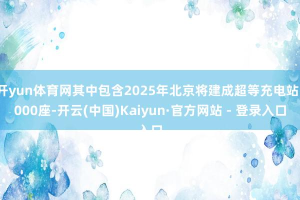 开yun体育网其中包含2025年北京将建成超等充电站1000座-开云(中国)Kaiyun·官方网站 - 登录入口