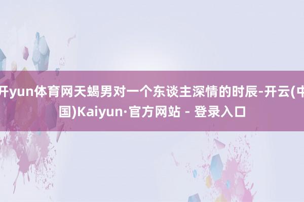开yun体育网天蝎男对一个东谈主深情的时辰-开云(中国)Kaiyun·官方网站 - 登录入口