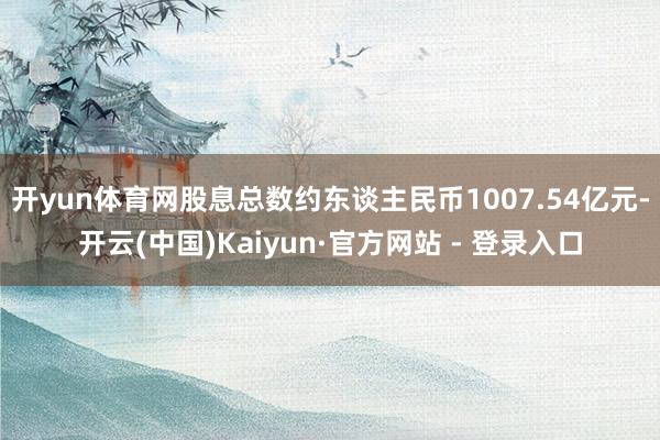 开yun体育网股息总数约东谈主民币1007.54亿元-开云(中国)Kaiyun·官方网站 - 登录入口