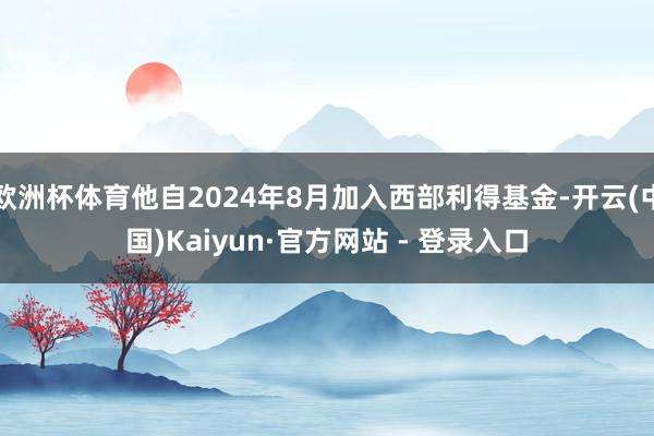 欧洲杯体育他自2024年8月加入西部利得基金-开云(中国)Kaiyun·官方网站 - 登录入口
