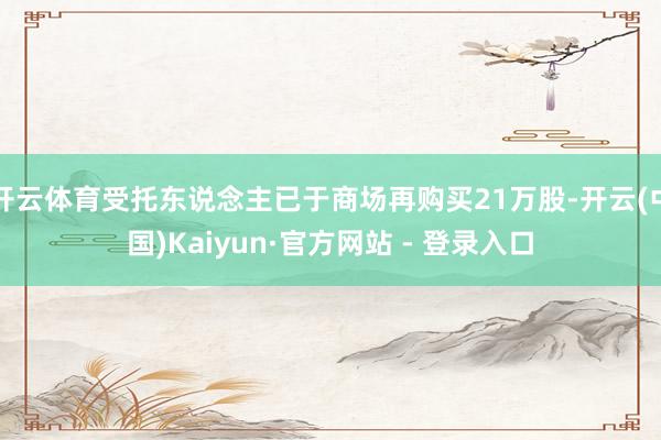 开云体育受托东说念主已于商场再购买21万股-开云(中国)Kaiyun·官方网站 - 登录入口
