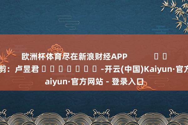 欧洲杯体育尽在新浪财经APP            						累赘裁剪：卢昱君 							-开云(中国)Kaiyun·官方网站 - 登录入口