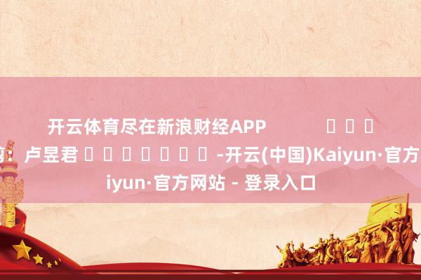 开云体育尽在新浪财经APP            						包袱裁剪：卢昱君 							-开云(中国)Kaiyun·官方网站 - 登录入口