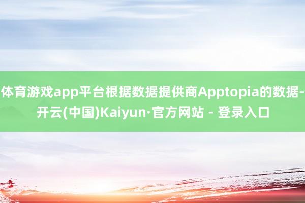 体育游戏app平台根据数据提供商Apptopia的数据-开云(中国)Kaiyun·官方网站 - 登录入口