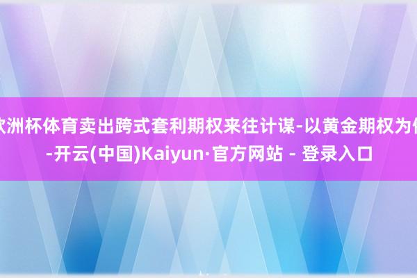 欧洲杯体育卖出跨式套利期权来往计谋-以黄金期权为例-开云(中国)Kaiyun·官方网站 - 登录入口